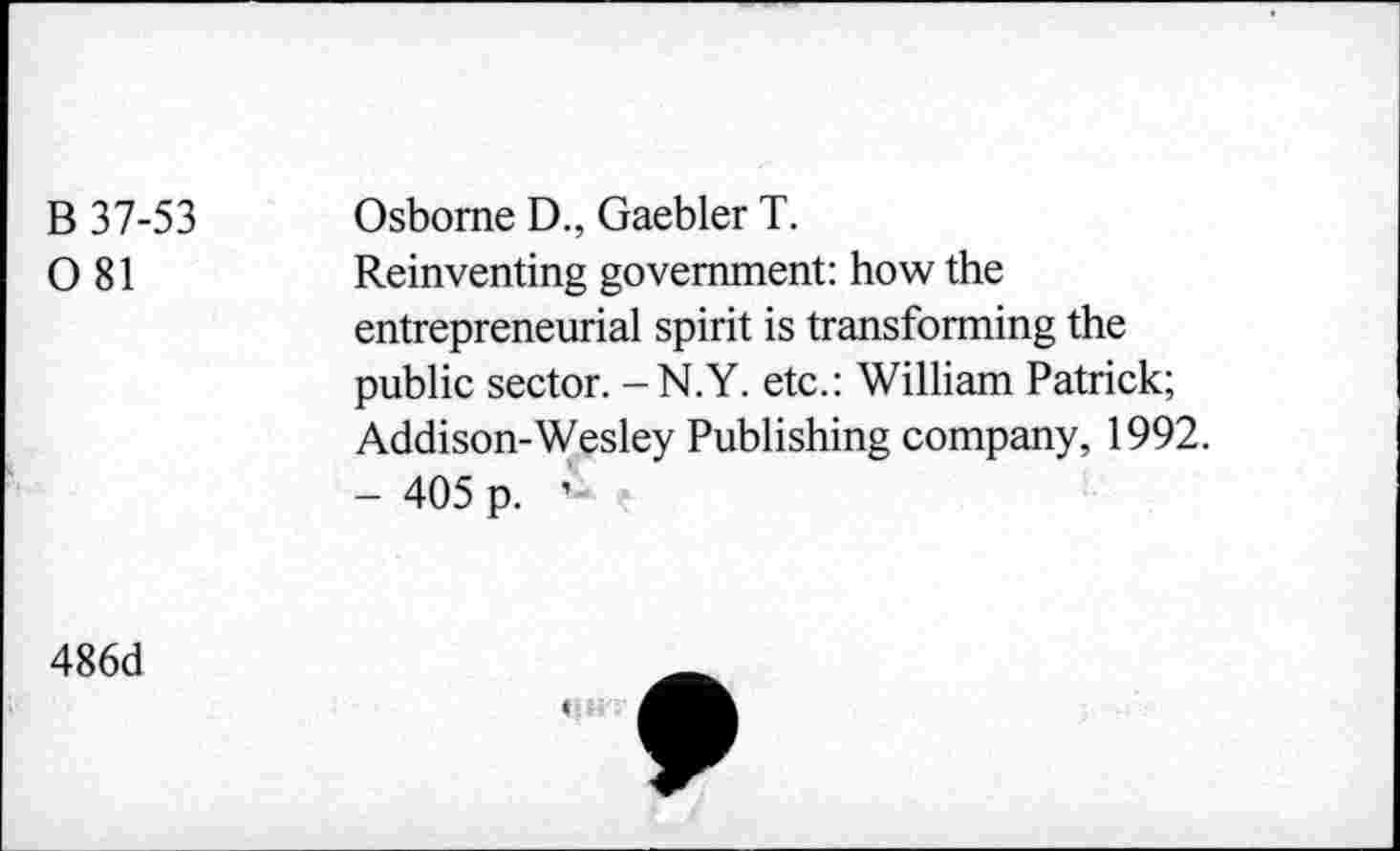 ﻿B 37-53 0 81	Osborne D., Gaebler T. Reinventing government: how the entrepreneurial spirit is transforming the public sector. - N.Y. etc.: William Patrick; Addison-Wesley Publishing company, 1992. - 405 p.
486d